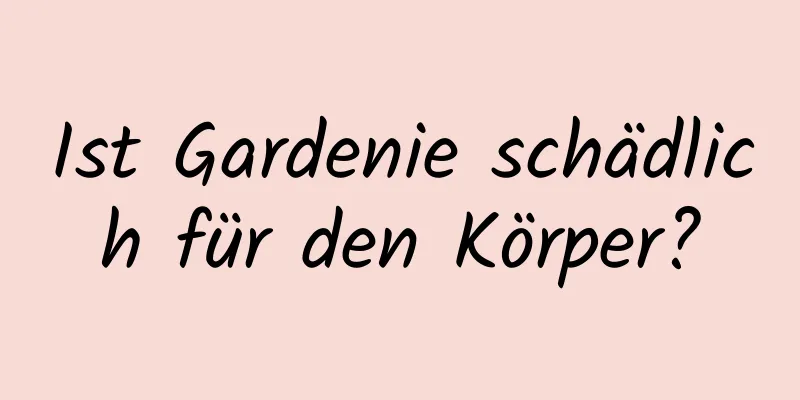 Ist Gardenie schädlich für den Körper?