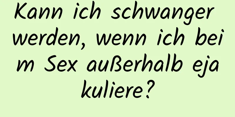 Kann ich schwanger werden, wenn ich beim Sex außerhalb ejakuliere?
