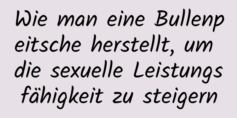 Wie man eine Bullenpeitsche herstellt, um die sexuelle Leistungsfähigkeit zu steigern