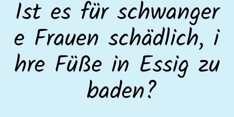 Ist es für schwangere Frauen schädlich, ihre Füße in Essig zu baden?