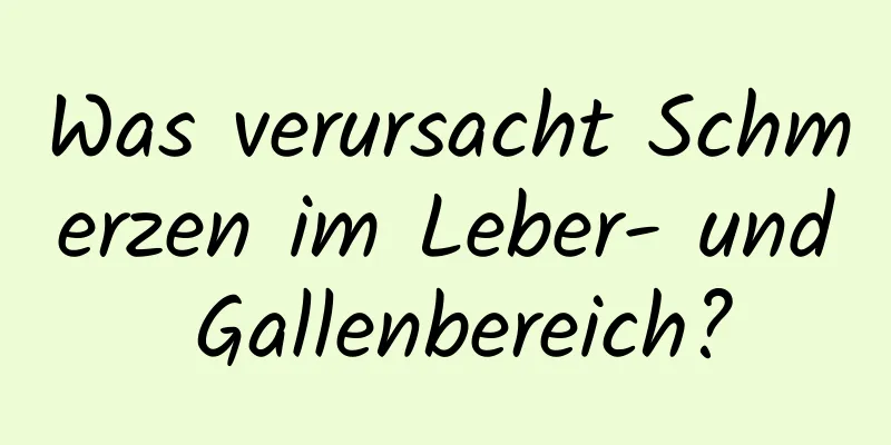 Was verursacht Schmerzen im Leber- und Gallenbereich?