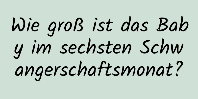 Wie groß ist das Baby im sechsten Schwangerschaftsmonat?