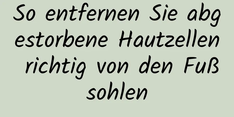 So entfernen Sie abgestorbene Hautzellen richtig von den Fußsohlen