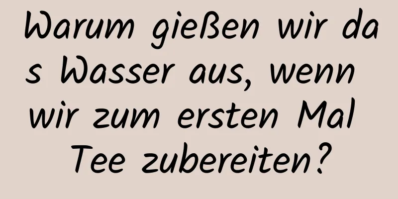 Warum gießen wir das Wasser aus, wenn wir zum ersten Mal Tee zubereiten?
