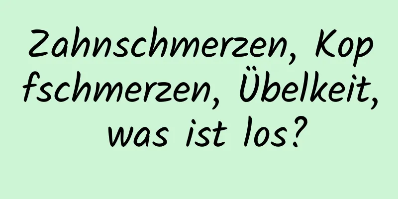 Zahnschmerzen, Kopfschmerzen, Übelkeit, was ist los?