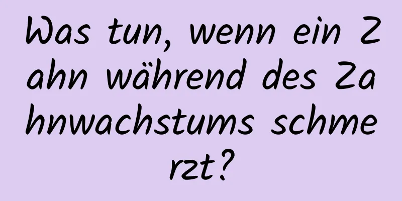 Was tun, wenn ein Zahn während des Zahnwachstums schmerzt?