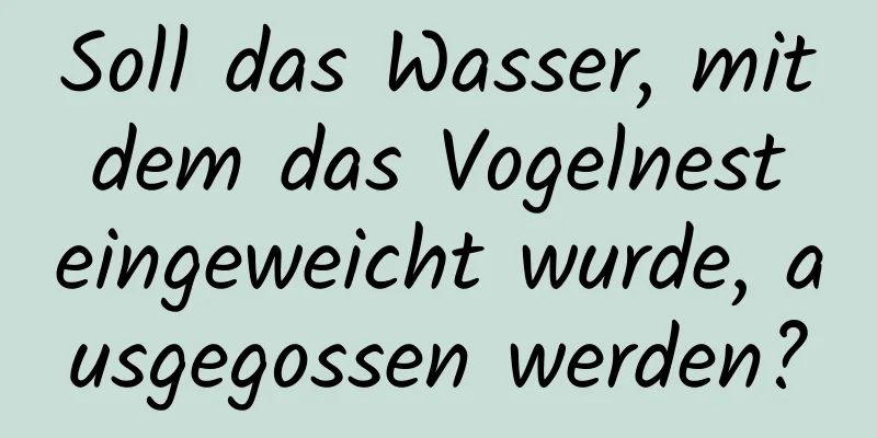 Soll das Wasser, mit dem das Vogelnest eingeweicht wurde, ausgegossen werden?