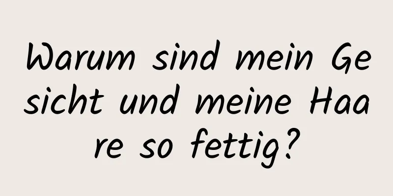 Warum sind mein Gesicht und meine Haare so fettig?
