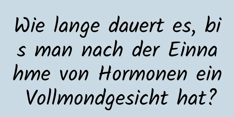 Wie lange dauert es, bis man nach der Einnahme von Hormonen ein Vollmondgesicht hat?