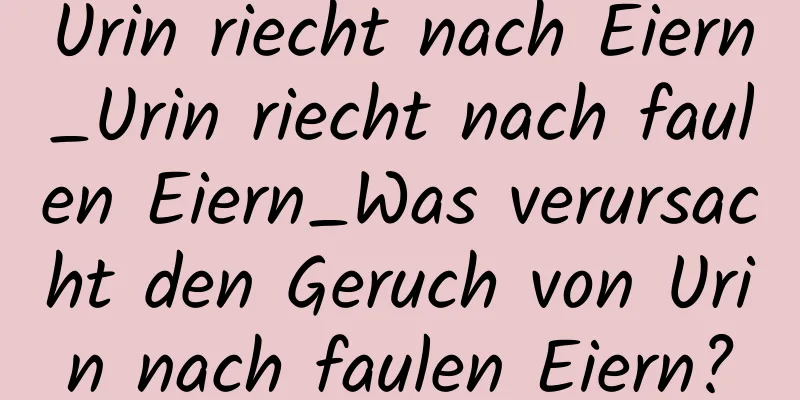 Urin riecht nach Eiern_Urin riecht nach faulen Eiern_Was verursacht den Geruch von Urin nach faulen Eiern?