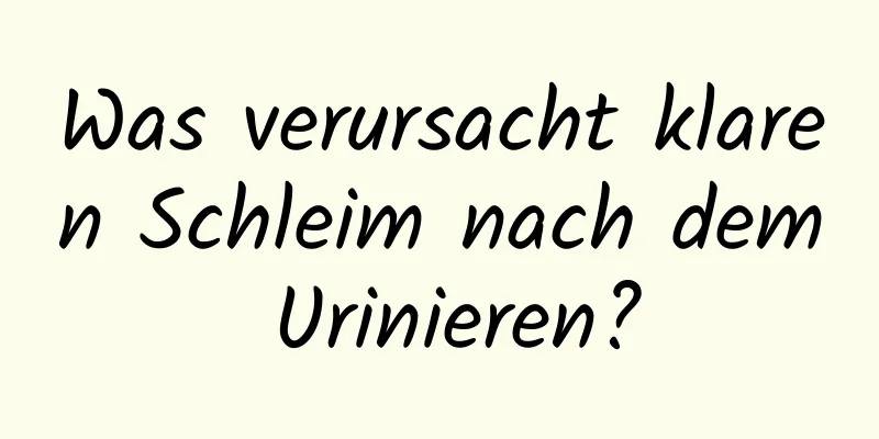 Was verursacht klaren Schleim nach dem Urinieren?