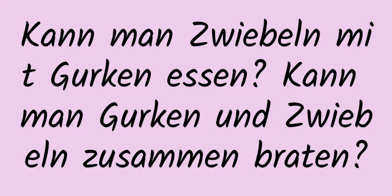 Kann man Zwiebeln mit Gurken essen? Kann man Gurken und Zwiebeln zusammen braten?