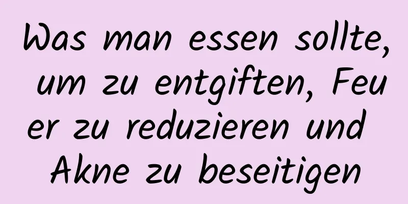 Was man essen sollte, um zu entgiften, Feuer zu reduzieren und Akne zu beseitigen