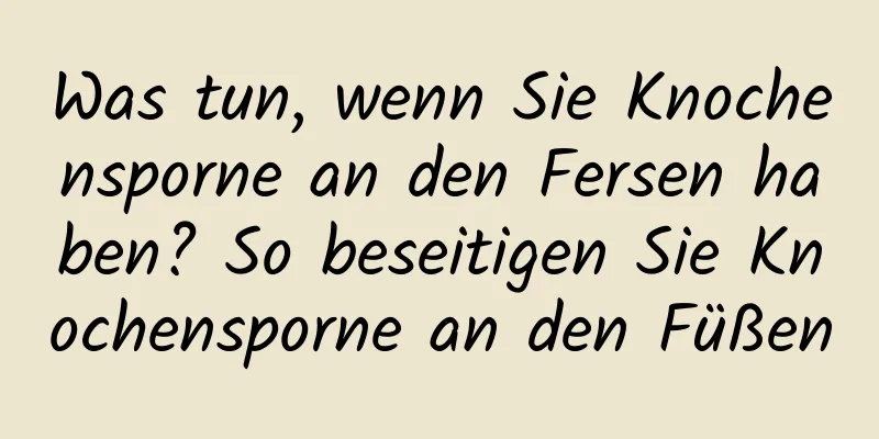 Was tun, wenn Sie Knochensporne an den Fersen haben? So beseitigen Sie Knochensporne an den Füßen