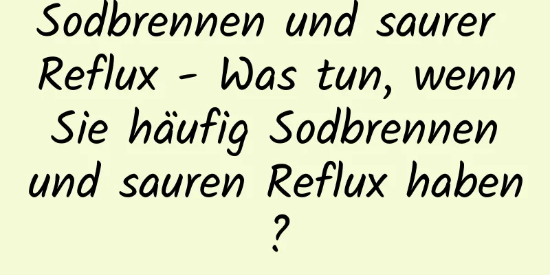 Sodbrennen und saurer Reflux - Was tun, wenn Sie häufig Sodbrennen und sauren Reflux haben?