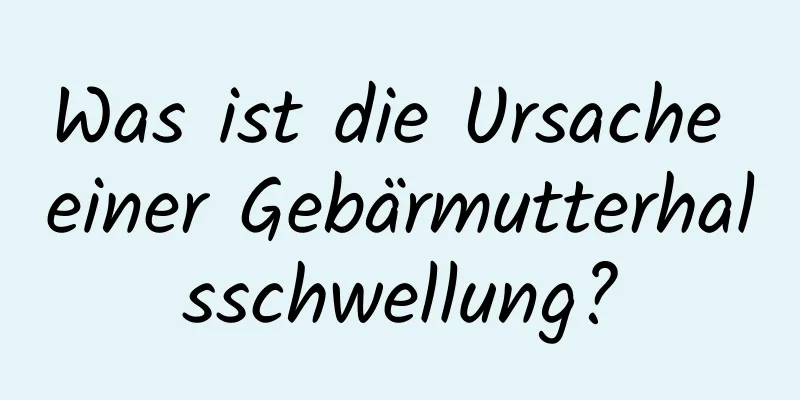 Was ist die Ursache einer Gebärmutterhalsschwellung?