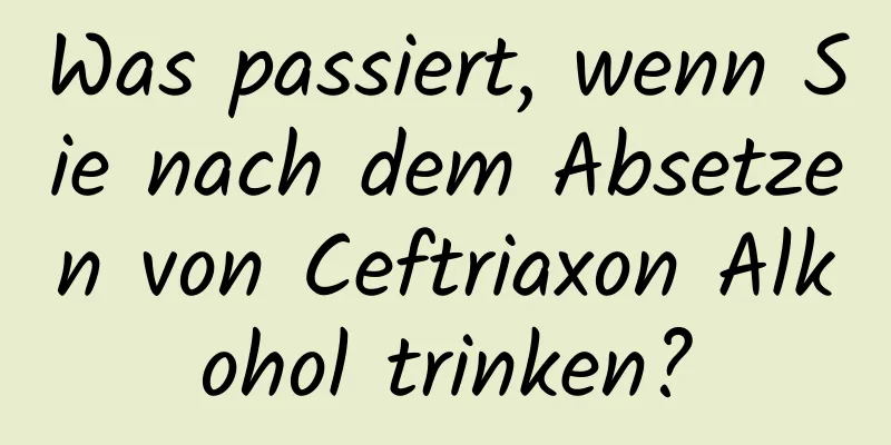 Was passiert, wenn Sie nach dem Absetzen von Ceftriaxon Alkohol trinken?