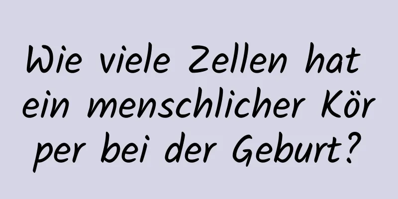 Wie viele Zellen hat ein menschlicher Körper bei der Geburt?