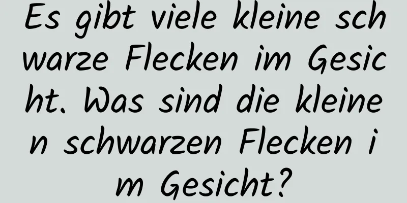 Es gibt viele kleine schwarze Flecken im Gesicht. Was sind die kleinen schwarzen Flecken im Gesicht?