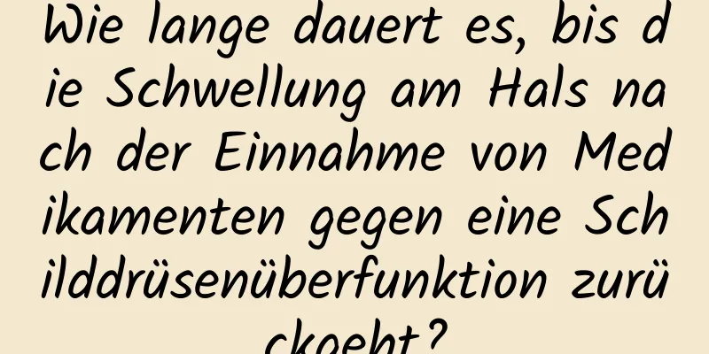Wie lange dauert es, bis die Schwellung am Hals nach der Einnahme von Medikamenten gegen eine Schilddrüsenüberfunktion zurückgeht?
