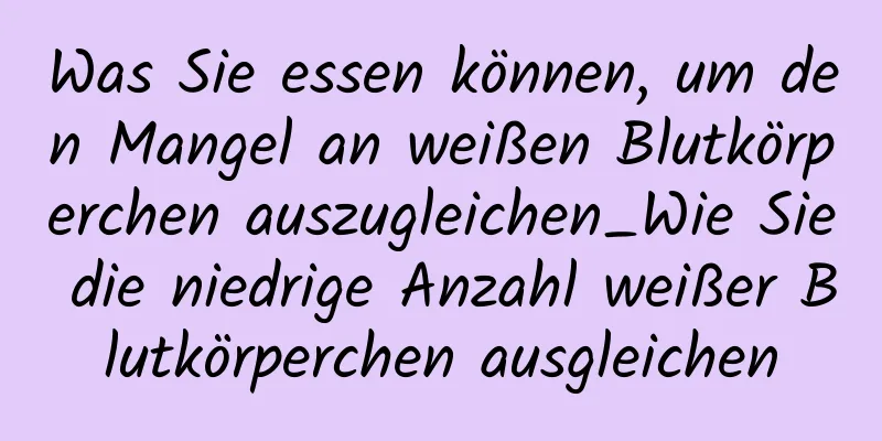 Was Sie essen können, um den Mangel an weißen Blutkörperchen auszugleichen_Wie Sie die niedrige Anzahl weißer Blutkörperchen ausgleichen