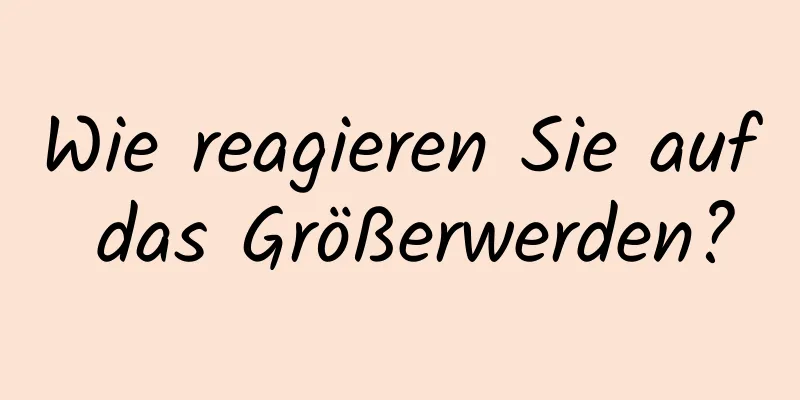 Wie reagieren Sie auf das Größerwerden?