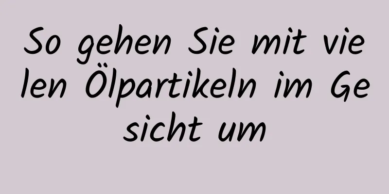 So gehen Sie mit vielen Ölpartikeln im Gesicht um