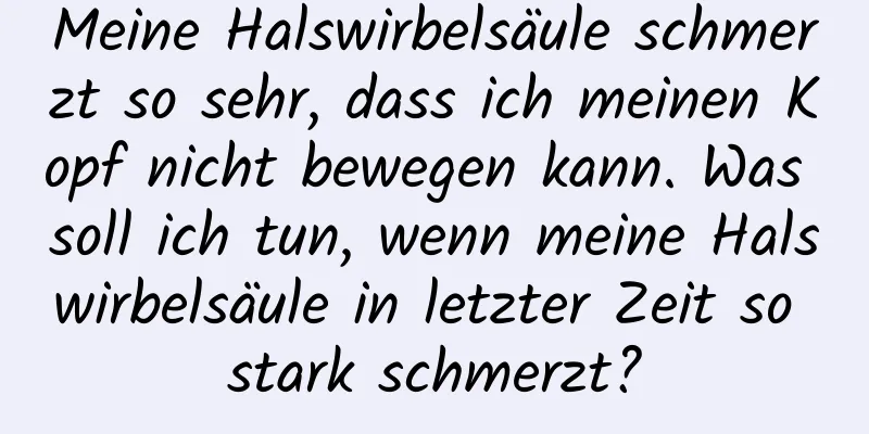 Meine Halswirbelsäule schmerzt so sehr, dass ich meinen Kopf nicht bewegen kann. Was soll ich tun, wenn meine Halswirbelsäule in letzter Zeit so stark schmerzt?