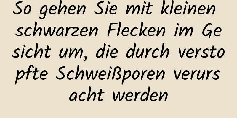 So gehen Sie mit kleinen schwarzen Flecken im Gesicht um, die durch verstopfte Schweißporen verursacht werden