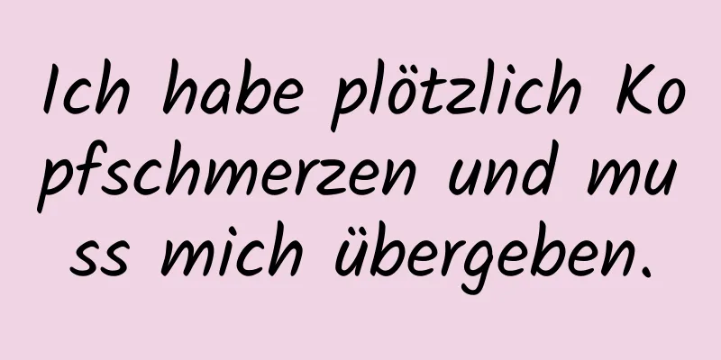 Ich habe plötzlich Kopfschmerzen und muss mich übergeben.