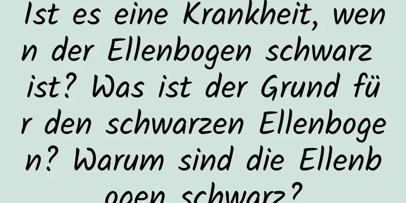 Ist es eine Krankheit, wenn der Ellenbogen schwarz ist? Was ist der Grund für den schwarzen Ellenbogen? Warum sind die Ellenbogen schwarz?