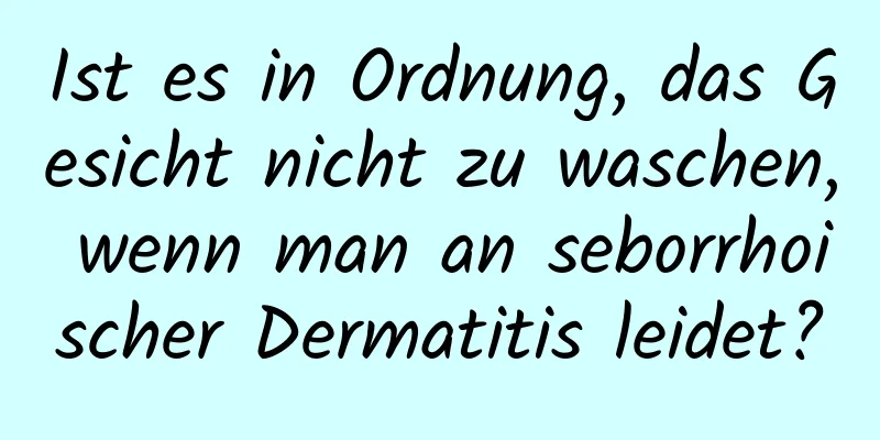 Ist es in Ordnung, das Gesicht nicht zu waschen, wenn man an seborrhoischer Dermatitis leidet?