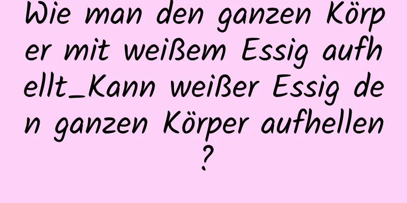 Wie man den ganzen Körper mit weißem Essig aufhellt_Kann weißer Essig den ganzen Körper aufhellen?