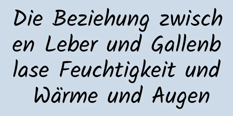 Die Beziehung zwischen Leber und Gallenblase Feuchtigkeit und Wärme und Augen