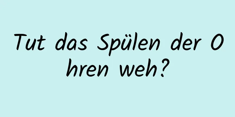 Tut das Spülen der Ohren weh?