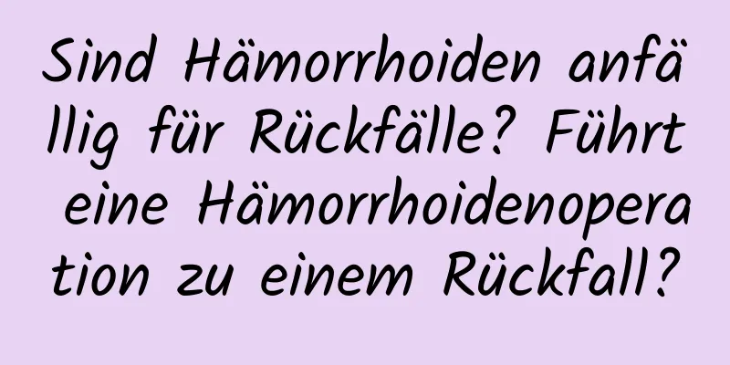 Sind Hämorrhoiden anfällig für Rückfälle? Führt eine Hämorrhoidenoperation zu einem Rückfall?