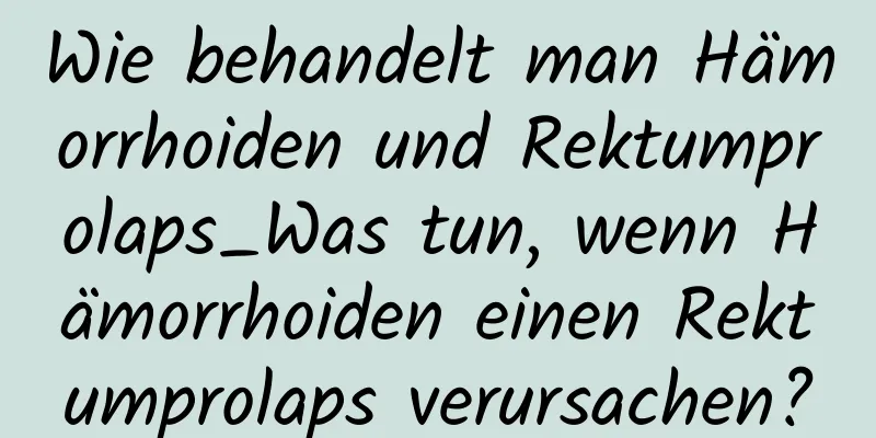 Wie behandelt man Hämorrhoiden und Rektumprolaps_Was tun, wenn Hämorrhoiden einen Rektumprolaps verursachen?