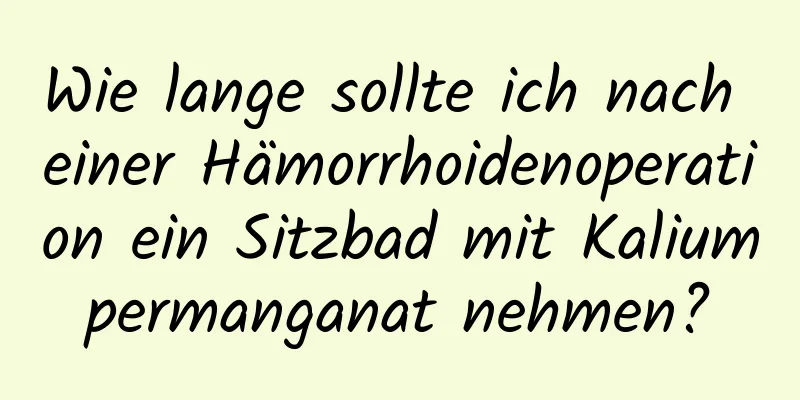 Wie lange sollte ich nach einer Hämorrhoidenoperation ein Sitzbad mit Kaliumpermanganat nehmen?