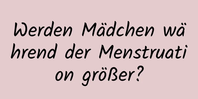Werden Mädchen während der Menstruation größer?