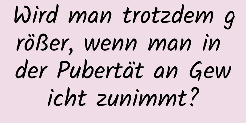 Wird man trotzdem größer, wenn man in der Pubertät an Gewicht zunimmt?