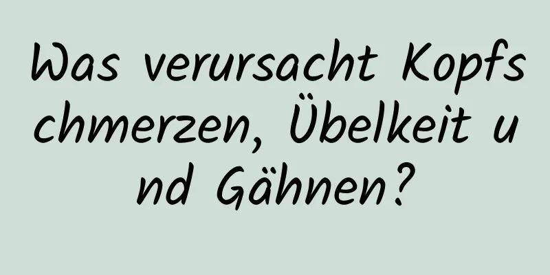 Was verursacht Kopfschmerzen, Übelkeit und Gähnen?
