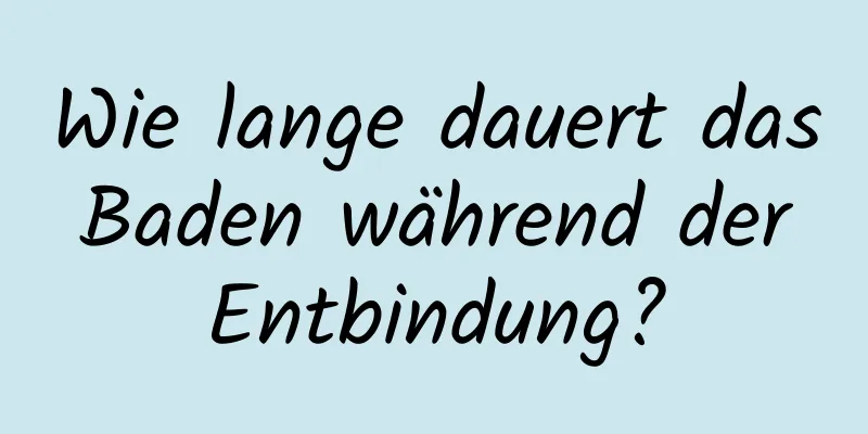 Wie lange dauert das Baden während der Entbindung?