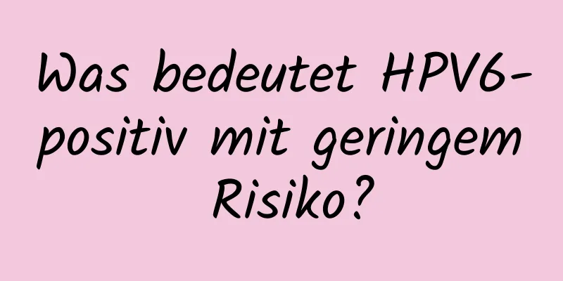Was bedeutet HPV6-positiv mit geringem Risiko?