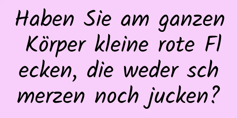 Haben Sie am ganzen Körper kleine rote Flecken, die weder schmerzen noch jucken?
