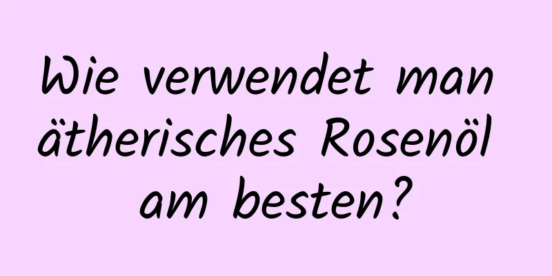 Wie verwendet man ätherisches Rosenöl am besten?