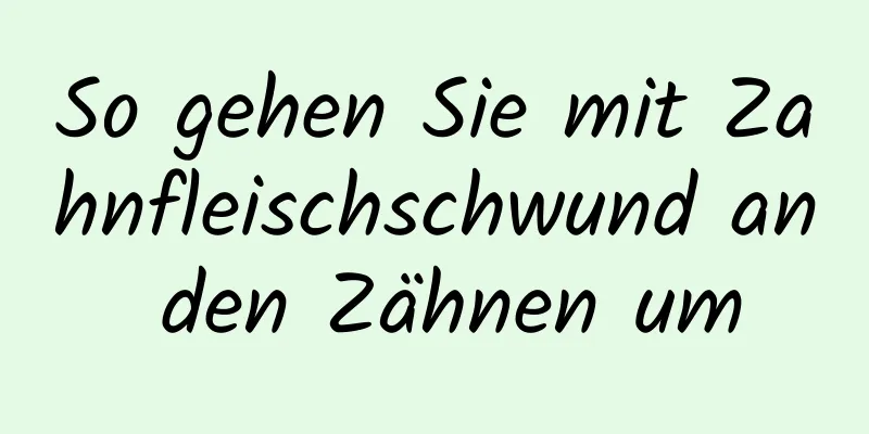 So gehen Sie mit Zahnfleischschwund an den Zähnen um