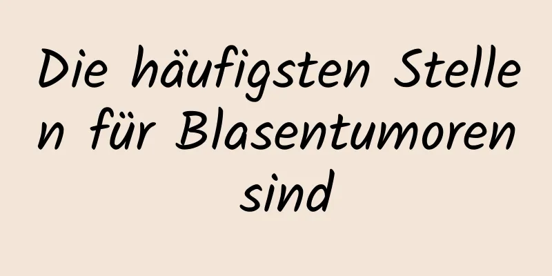 Die häufigsten Stellen für Blasentumoren sind