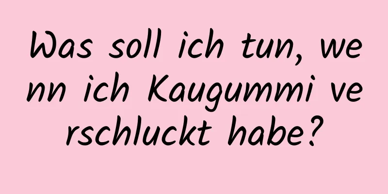 Was soll ich tun, wenn ich Kaugummi verschluckt habe?