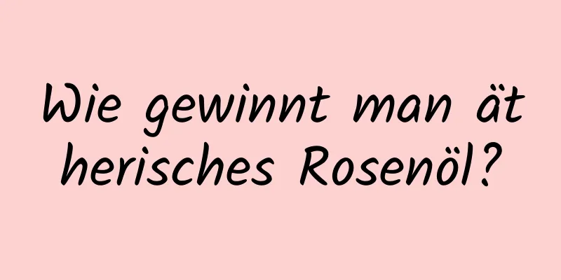 Wie gewinnt man ätherisches Rosenöl?