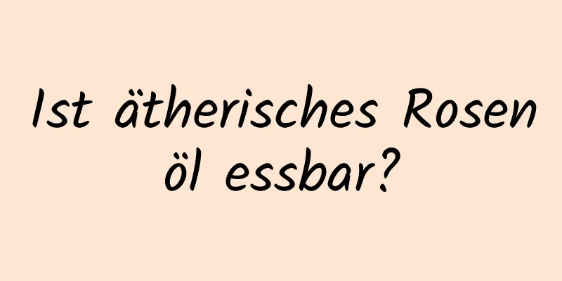 Ist ätherisches Rosenöl essbar?